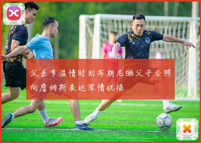 父亲节温情时刻布朗尼晒父子合照向詹姆斯表达深情祝福
